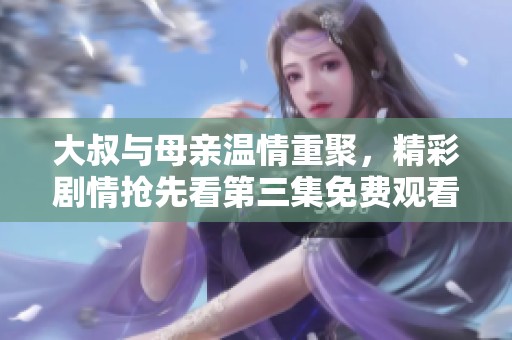 大叔与母亲温情重聚，精彩剧情抢先看第三集免费观看体验