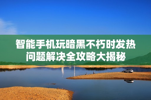 智能手机玩暗黑不朽时发热问题解决全攻略大揭秘