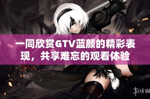 一同欣赏GTV蓝颜的精彩表现，共享难忘的观看体验