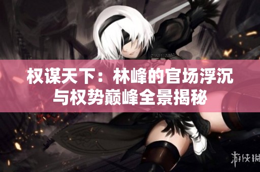 权谋天下：林峰的官场浮沉与权势巅峰全景揭秘