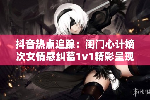 抖音热点追踪：闺门心计嫡次女情感纠葛1v1精彩呈现