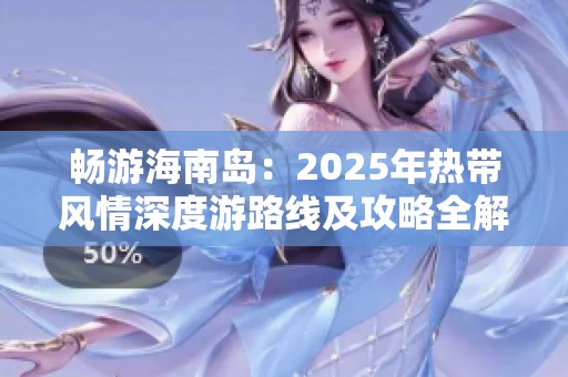 畅游海南岛：2025年热带风情深度游路线及攻略全解析