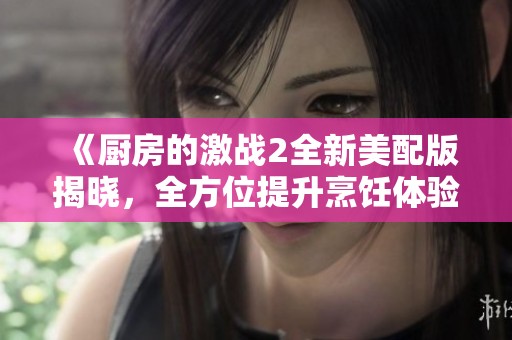 《厨房的激战2全新美配版揭晓，全方位提升烹饪体验》