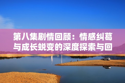 第八集剧情回顾：情感纠葛与成长蜕变的深度探索与回归温暖的旅程