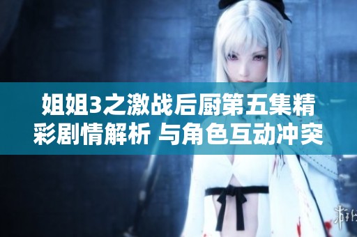姐姐3之激战后厨第五集精彩剧情解析 与角色互动冲突引发感人瞬间