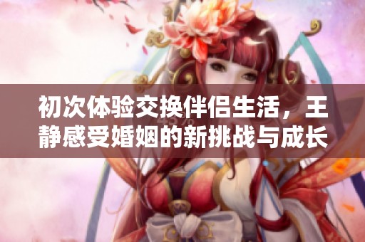 初次体验交换伴侣生活，王静感受婚姻的新挑战与成长
