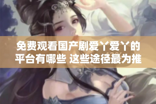 免费观看国产剧爱丫爱丫的平台有哪些 这些途径最为推荐