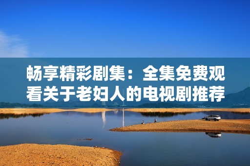 畅享精彩剧集：全集免费观看关于老妇人的电视剧推荐汇总