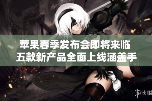 苹果春季发布会即将来临 五款新产品全面上线涵盖手机平板电脑