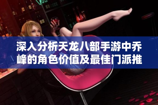 深入分析天龙八部手游中乔峰的角色价值及最佳门派推荐策略