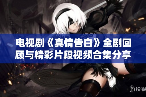 电视剧《真情告白》全剧回顾与精彩片段视频合集分享