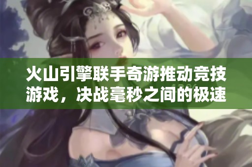 火山引擎联手奇游推动竞技游戏，决战毫秒之间的极速体验