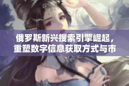 俄罗斯新兴搜索引擎崛起，重塑数字信息获取方式与市场格局