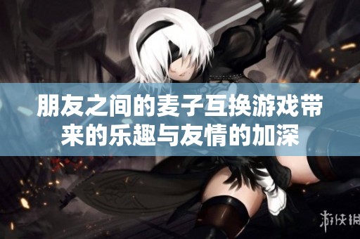 朋友之间的麦子互换游戏带来的乐趣与友情的加深