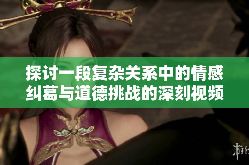 探讨一段复杂关系中的情感纠葛与道德挑战的深刻视频分析