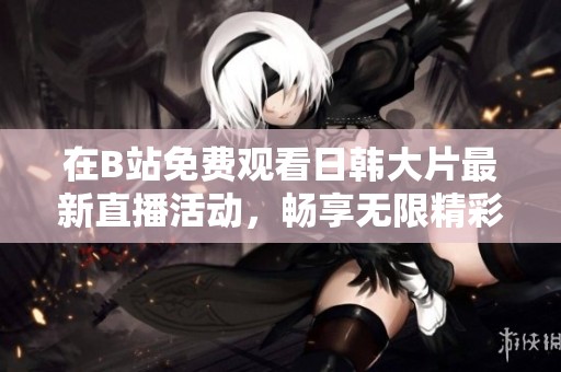在B站免费观看日韩大片最新直播活动，畅享无限精彩视频体验