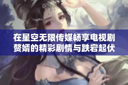 在星空无限传媒畅享电视剧赘婿的精彩剧情与跌宕起伏的人生旅程