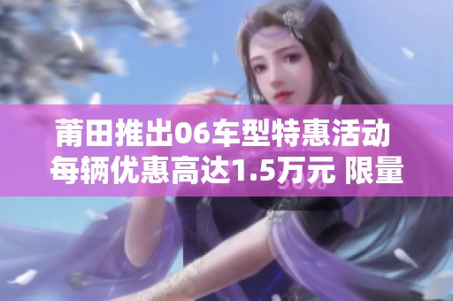 莆田推出06车型特惠活动 每辆优惠高达1.5万元 限量发售！