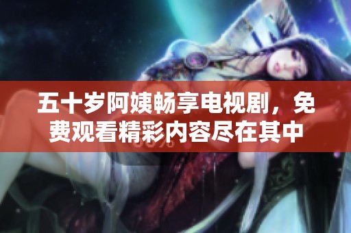 五十岁阿姨畅享电视剧，免费观看精彩内容尽在其中