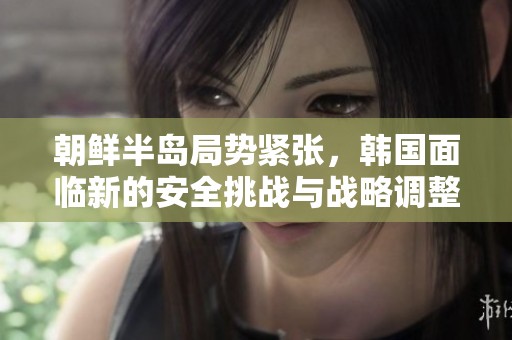 朝鲜半岛局势紧张，韩国面临新的安全挑战与战略调整