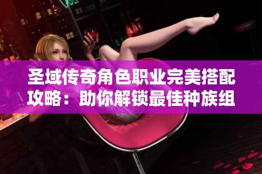 圣域传奇角色职业完美搭配攻略：助你解锁最佳种族组合技巧
