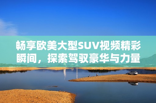 畅享欧美大型SUV视频精彩瞬间，探索驾驭豪华与力量之旅