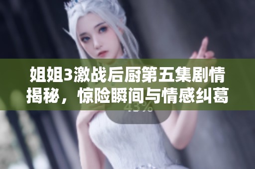 姐姐3激战后厨第五集剧情揭秘，惊险瞬间与情感纠葛交织在一起
