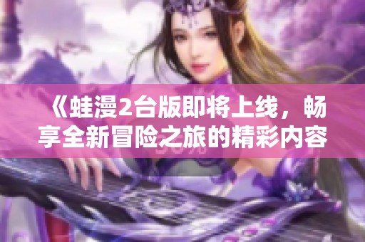 《蛙漫2台版即将上线，畅享全新冒险之旅的精彩内容》