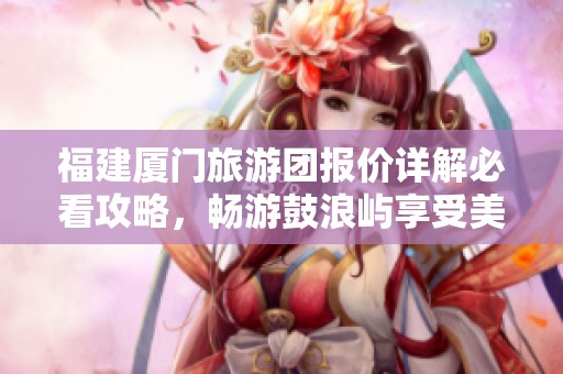 福建厦门旅游团报价详解必看攻略，畅游鼓浪屿享受美好假期