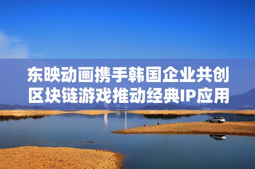 东映动画携手韩国企业共创区块链游戏推动经典IP应用发展