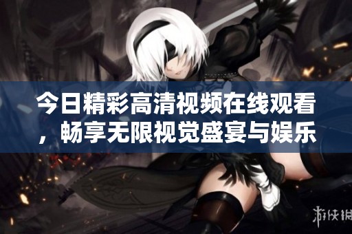今日精彩高清视频在线观看，畅享无限视觉盛宴与娱乐体验