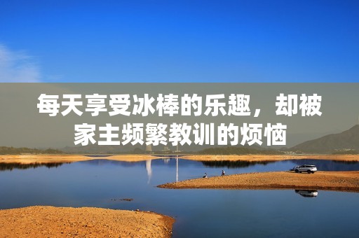 每天享受冰棒的乐趣，却被家主频繁教训的烦恼