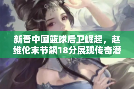 新晋中国篮球后卫崛起，赵维伦末节飙18分展现传奇潜力
