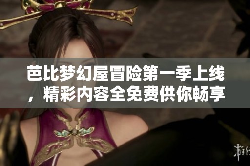 芭比梦幻屋冒险第一季上线，精彩内容全免费供你畅享