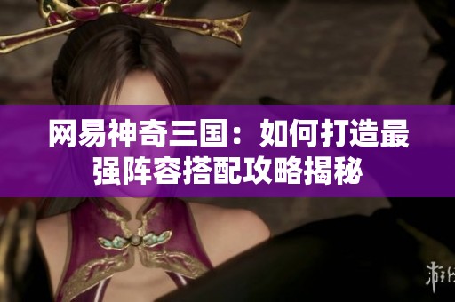 网易神奇三国：如何打造最强阵容搭配攻略揭秘