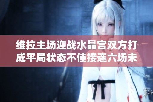 维拉主场迎战水晶宫双方打成平局状态不佳接连六场未胜