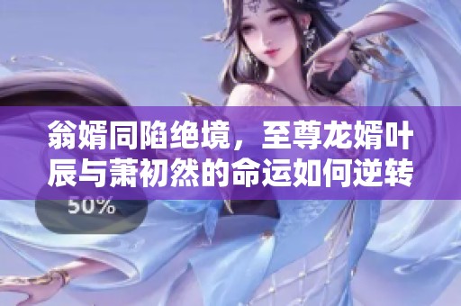 翁婿同陷绝境，至尊龙婿叶辰与萧初然的命运如何逆转