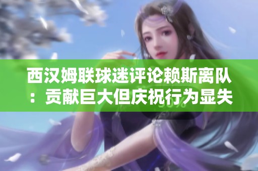 西汉姆联球迷评论赖斯离队：贡献巨大但庆祝行为显失尊重