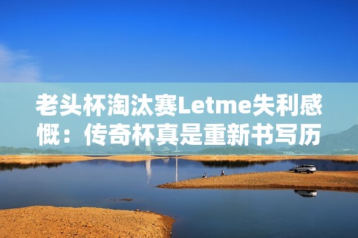 老头杯淘汰赛Letme失利感慨：传奇杯真是重新书写历史的舞台