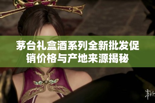茅台礼盒酒系列全新批发促销价格与产地来源揭秘