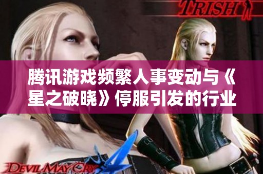腾讯游戏频繁人事变动与《星之破晓》停服引发的行业焦虑分析
