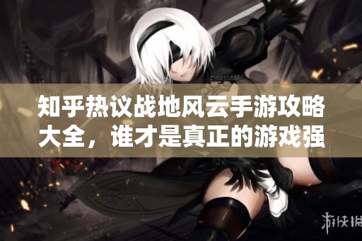 知乎热议战地风云手游攻略大全，谁才是真正的游戏强者