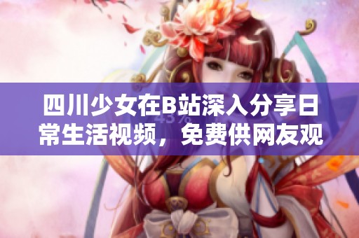 四川少女在B站深入分享日常生活视频，免费供网友观看与互动