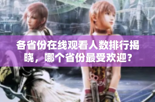 各省份在线观看人数排行揭晓，哪个省份最受欢迎？