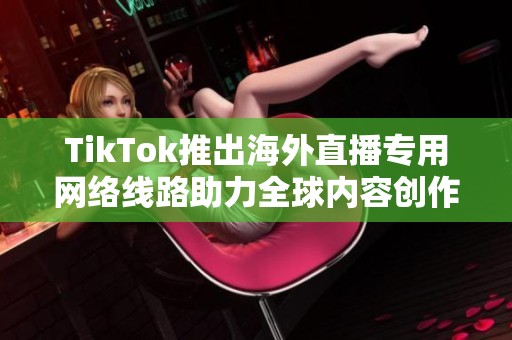 TikTok推出海外直播专用网络线路助力全球内容创作者发展新机遇