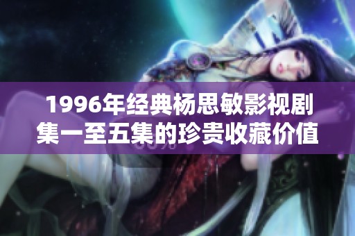 1996年经典杨思敏影视剧集一至五集的珍贵收藏价值解析与回顾