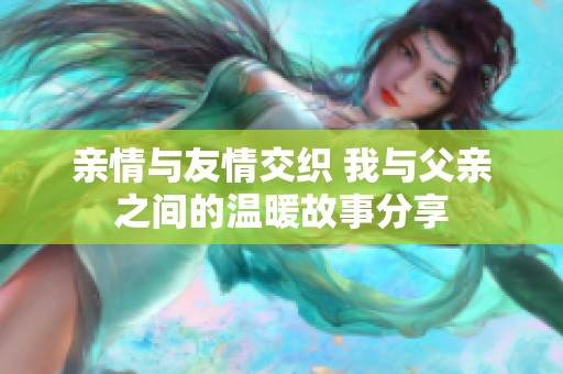 亲情与友情交织 我与父亲之间的温暖故事分享