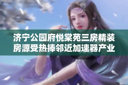 济宁公园府悦棠苑三房精装房源受热捧邻近加速器产业园