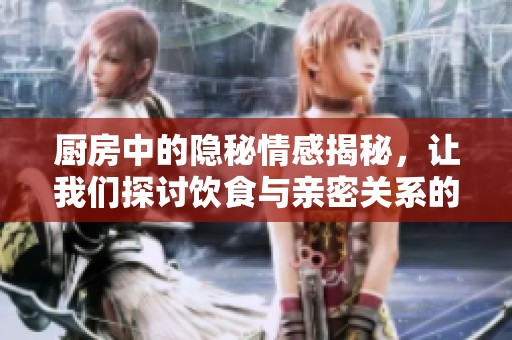 厨房中的隐秘情感揭秘，让我们探讨饮食与亲密关系的真实联系
