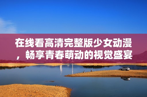 在线看高清完整版少女动漫，畅享青春萌动的视觉盛宴与感人故事